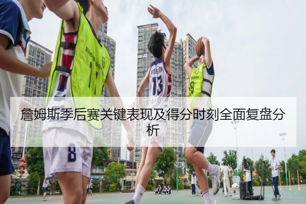 詹姆斯季后赛关键表现及得分时刻全面复盘分析